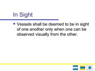 In Sight
 Vessels shall be deemed to be in sight
of one another only when one can be
observed visually from the other.
 
