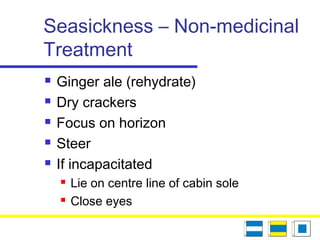Seasickness – Non-medicinal
Treatment
 Ginger ale (rehydrate)
 Dry crackers
 Focus on horizon
 Steer
 If incapacitated
 Lie on centre line of cabin sole
 Close eyes
 