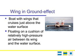 Wing in Ground-effect
 Boat with wings that
cruises just above the
water surface
 Floating on a cushion of
relatively high-pressure
air between its wing
and the water surface.
 
