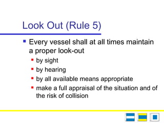 Look Out (Rule 5)
 Every vessel shall at all times maintain
a proper look-out
 by sight
 by hearing
 by all available means appropriate
 make a full appraisal of the situation and of
the risk of collision
 