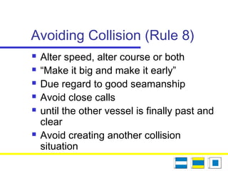 Avoiding Collision (Rule 8)
 Alter speed, alter course or both
 “Make it big and make it early”
 Due regard to good seamanship
 Avoid close calls
 until the other vessel is finally past and
clear
 Avoid creating another collision
situation
 