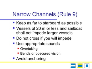 Narrow Channels (Rule 9)
 Keep as far to starboard as possible
 Vessels of 20 m or less and sailboat
shall not impede larger vessels
 Do not cross if you will impede
 Use appropriate sounds
 Overtaking
 Bends or obscured vision
 Avoid anchoring
 