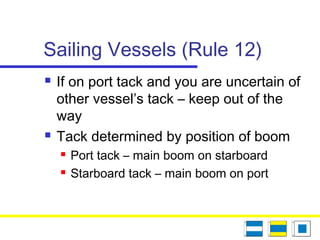 Sailing Vessels (Rule 12)
 If on port tack and you are uncertain of
other vessel’s tack – keep out of the
way
 Tack determined by position of boom
 Port tack – main boom on starboard
 Starboard tack – main boom on port
 