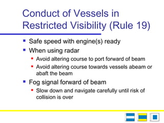Conduct of Vessels in
Restricted Visibility (Rule 19)
 Safe speed with engine(s) ready
 When using radar
 Avoid altering course to port forward of beam
 Avoid altering course towards vessels abeam or
abaft the beam
 Fog signal forward of beam
 Slow down and navigate carefully until risk of
collision is over
 