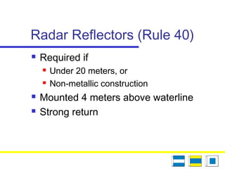 Radar Reflectors (Rule 40)
 Required if
 Under 20 meters, or
 Non-metallic construction
 Mounted 4 meters above waterline
 Strong return
 