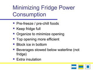 Minimizing Fridge Power
Consumption
 Pre-freeze / pre-chill foods
 Keep fridge full
 Organize to minimize opening
 Top opening more efficient
 Block ice in bottom
 Beverages stowed below waterline (not
fridge)
 Extra insulation
 