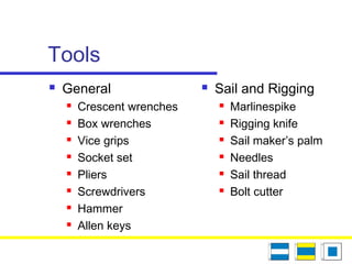 Tools
 General
 Crescent wrenches
 Box wrenches
 Vice grips
 Socket set
 Pliers
 Screwdrivers
 Hammer
 Allen keys
 Sail and Rigging
 Marlinespike
 Rigging knife
 Sail maker’s palm
 Needles
 Sail thread
 Bolt cutter
 