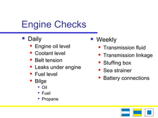 Engine Checks
 Daily
 Engine oil level
 Coolant level
 Belt tension
 Leaks under engine
 Fuel level
 Bilge

Oil

Fuel

Propane
 Weekly
 Transmission fluid
 Transmission linkage
 Stuffing box
 Sea strainer
 Battery connections
 