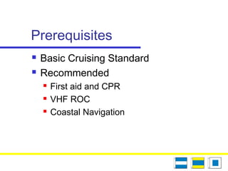 Prerequisites
 Basic Cruising Standard
 Recommended
 First aid and CPR
 VHF ROC
 Coastal Navigation
 