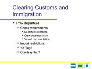 Clearing Customs and
Immigration
 Pre- departure
 Check requirements

Departure clearance

Crew documentation

Vessel documentation
 Import restrictions
 “Q” flag?
 Courtesy flag?
 