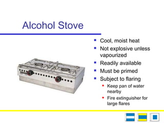 Alcohol Stove
 Cool, moist heat
 Not explosive unless
vapourized
 Readily available
 Must be primed
 Subject to flaring
 Keep pan of water
nearby
 Fire extinguisher for
large flares
 