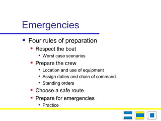 Emergencies
 Four rules of preparation
 Respect the boat

Worst case scenarios
 Prepare the crew

Location and use of equipment

Assign duties and chain of command

Standing orders
 Choose a safe route
 Prepare for emergencies

Practice
 