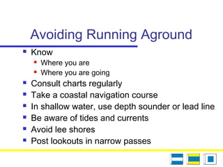 Avoiding Running Aground
 Know
 Where you are
 Where you are going
 Consult charts regularly
 Take a coastal navigation course
 In shallow water, use depth sounder or lead line
 Be aware of tides and currents
 Avoid lee shores
 Post lookouts in narrow passes
 