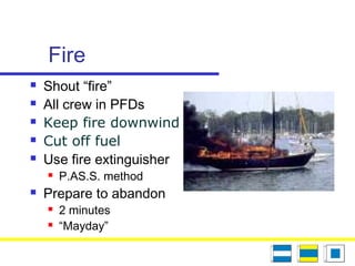 Fire
 Shout “fire”
 All crew in PFDs
 Keep fire downwind
 Cut off fuel
 Use fire extinguisher
 P.AS.S. method
 Prepare to abandon
 2 minutes
 “Mayday”
 