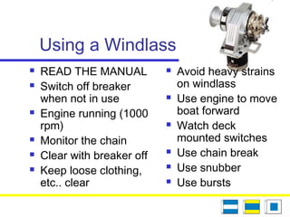 Using a Windlass
 READ THE MANUAL
 Switch off breaker
when not in use
 Engine running (1000
rpm)
 Monitor the chain
 Clear with breaker off
 Keep loose clothing,
etc.. clear
 Avoid heavy strains
on windlass
 Use engine to move
boat forward
 Watch deck
mounted switches
 Use chain break
 Use snubber
 Use bursts
 