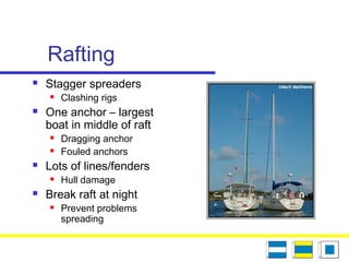 Rafting
 Stagger spreaders
 Clashing rigs
 One anchor – largest
boat in middle of raft
 Dragging anchor
 Fouled anchors
 Lots of lines/fenders
 Hull damage
 Break raft at night
 Prevent problems
spreading
 