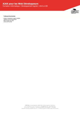 CERTYOU, 37 rue des Mathurins, 75008 PARIS - SAS au capital de 10 000 Euros
Tél : 01 42 93 52 72 - Fax : 01 70 72 02 72 - contact@certyou.com - www.certyou.com
RCS de Paris n° 804 509 461- TVA intracommunautaire FR03 804509461 - APE 8559A
Déclaration d’activité enregistrée sous le N° 11 75 52524 75 auprès du préfet de région d’Ile-de-France
AJAX pour les Web Développeurs
Formation Informatique / Développement logiciel / JAVA et JEE
Traitement des données
Création d'assistants à pages multiples
Tableaux de bord dynamiques
Mise en place d'un chat
Lecture de flux RSS
 