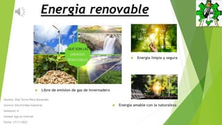 Energia renovable
Alumno: Diaz Torres Piero Alexander
Carrera: Electricidad industrial
Semestre: II
Unidad: App en internet
Fecha: 17/11/2023
 Energia limpia y segura
 Libre de emision de gas de invernadero
 Energia amable con la naturaleza
 