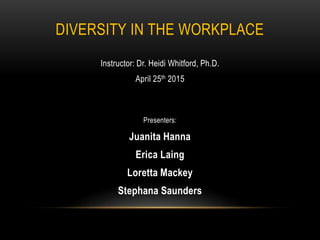 DIVERSITY IN THE WORKPLACE
Instructor: Dr. Heidi Whitford, Ph.D.
April 25th 2015
Presenters:
Juanita Hanna
Erica Laing
Loretta Mackey
Stephana Saunders
 