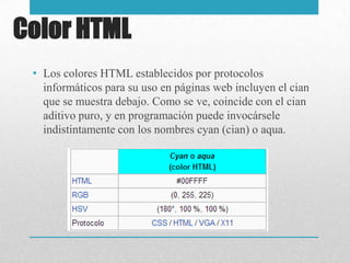 Color HTML
• Los colores HTML establecidos por protocolos
informáticos para su uso en páginas web incluyen el cian
que se muestra debajo. Como se ve, coincide con el cian
aditivo puro, y en programación puede invocársele
indistintamente con los nombres cyan (cian) o aqua.
 