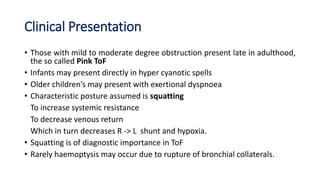 Clinical Presentation
• Those with mild to moderate degree obstruction present late in adulthood,
the so called Pink ToF
• Infants may present directly in hyper cyanotic spells
• Older children’s may present with exertional dyspnoea
• Characteristic posture assumed is squatting
To increase systemic resistance
To decrease venous return
Which in turn decreases R -> L shunt and hypoxia.
• Squatting is of diagnostic importance in ToF
• Rarely haemoptysis may occur due to rupture of bronchial collaterals.
 