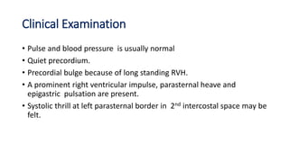 Clinical Examination
• Pulse and blood pressure is usually normal
• Quiet precordium.
• Precordial bulge because of long standing RVH.
• A prominent right ventricular impulse, parasternal heave and
epigastric pulsation are present.
• Systolic thrill at left parasternal border in 2nd intercostal space may be
felt.
 