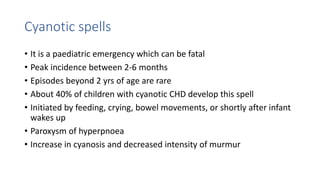 Cyanotic spells
• It is a paediatric emergency which can be fatal
• Peak incidence between 2-6 months
• Episodes beyond 2 yrs of age are rare
• About 40% of children with cyanotic CHD develop this spell
• Initiated by feeding, crying, bowel movements, or shortly after infant
wakes up
• Paroxysm of hyperpnoea
• Increase in cyanosis and decreased intensity of murmur
 