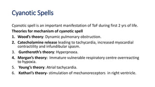 Cyanotic Spells
Cyanotic spell is an important manifestation of ToF during first 2 yrs of life.
Theories for mechanism of cyanotic spell
1. Wood’s theory: Dynamic pulmonary obstruction.
2. Catecholamine release leading to tachycardia, increased myocardial
contractility and infundibular spasm.
3. Guntheroth’s theory: Hyperpnoea.
4. Morgan’s theory: Immature vulnerable respiratory centre overreacting
to hypoxia.
5. Young’s theory: Atrial tachycardia.
6. Kothari’s theory- stimulation of mechanoreceptors in right ventricle.
 