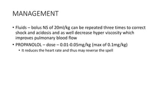 MANAGEMENT
• Fluids – bolus NS of 20ml/kg can be repeated three times to correct
shock and acidosis and as well decrease hyper viscosity which
improves pulmonary blood flow
• PROPANOLOL – dose – 0.01-0.05mg/kg (max of 0.1mg/kg)
• It reduces the heart rate and thus may reverse the spell
 