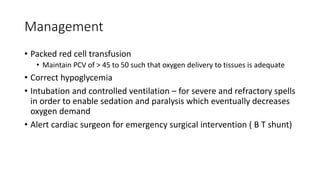 Management
• Packed red cell transfusion
• Maintain PCV of > 45 to 50 such that oxygen delivery to tissues is adequate
• Correct hypoglycemia
• Intubation and controlled ventilation – for severe and refractory spells
in order to enable sedation and paralysis which eventually decreases
oxygen demand
• Alert cardiac surgeon for emergency surgical intervention ( B T shunt)
 