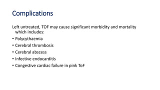 Complications
Left untreated, TOF may cause significant morbidity and mortality
which includes:
• Polycythaemia
• Cerebral thrombosis
• Cerebral abscess
• Infective endocarditis
• Congestive cardiac failure in pink ToF
 