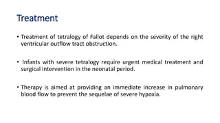 Treatment
• Treatment of tetralogy of Fallot depends on the severity of the right
ventricular outflow tract obstruction.
• Infants with severe tetralogy require urgent medical treatment and
surgical intervention in the neonatal period.
• Therapy is aimed at providing an immediate increase in pulmonary
blood flow to prevent the sequelae of severe hypoxia.
 