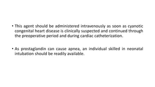 • This agent should be administered intravenously as soon as cyanotic
congenital heart disease is clinically suspected and continued through
the preoperative period and during cardiac catheterization.
• As prostaglandin can cause apnea, an individual skilled in neonatal
intubation should be readily available.
 