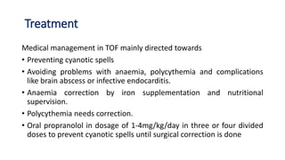 Treatment
Medical management in TOF mainly directed towards
• Preventing cyanotic spells
• Avoiding problems with anaemia, polycythemia and complications
like brain abscess or infective endocarditis.
• Anaemia correction by iron supplementation and nutritional
supervision.
• Polycythemia needs correction.
• Oral propranolol in dosage of 1-4mg/kg/day in three or four divided
doses to prevent cyanotic spells until surgical correction is done
 