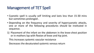 Management of TET Spell
• Cyanotic spell Is usually self limiting and lasts less than 15-30 mins
but sometimes prolonged .
• Depending on the frequency and severity of hypercyanotic attacks,
one or more of the following procedures should be instituted in
sequence.
1) Placement of the infant on the abdomen in the knee-chest position
or in mothers lap with flexion of knee and hip joint.
This increases systemic vascular resistance
Decreases the desaturated systemic venous return
 