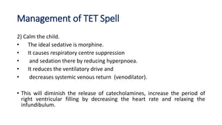 Management of TET Spell
2) Calm the child.
• The ideal sedative is morphine.
• It causes respiratory centre suppression
• and sedation there by reducing hyperpnoea.
• It reduces the ventilatory drive and
• decreases systemic venous return (venodilator).
• This will diminish the release of catecholamines, increase the period of
right ventricular filling by decreasing the heart rate and relaxing the
infundibulum.
 