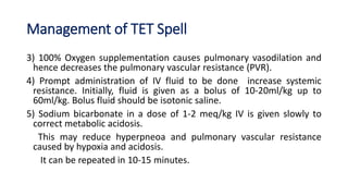 Management of TET Spell
3) 100% Oxygen supplementation causes pulmonary vasodilation and
hence decreases the pulmonary vascular resistance (PVR).
4) Prompt administration of IV fluid to be done increase systemic
resistance. Initially, fluid is given as a bolus of 10-20ml/kg up to
60ml/kg. Bolus fluid should be isotonic saline.
5) Sodium bicarbonate in a dose of 1-2 meq/kg IV is given slowly to
correct metabolic acidosis.
This may reduce hyperpneoa and pulmonary vascular resistance
caused by hypoxia and acidosis.
It can be repeated in 10-15 minutes.
 