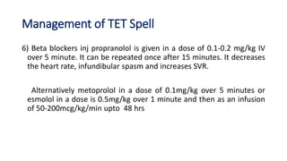 Management of TET Spell
6) Beta blockers inj propranolol is given in a dose of 0.1-0.2 mg/kg IV
over 5 minute. It can be repeated once after 15 minutes. It decreases
the heart rate, infundibular spasm and increases SVR.
Alternatively metoprolol in a dose of 0.1mg/kg over 5 minutes or
esmolol in a dose is 0.5mg/kg over 1 minute and then as an infusion
of 50-200mcg/kg/min upto 48 hrs
 
