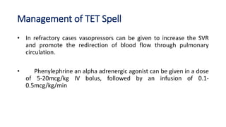 Management of TET Spell
• In refractory cases vasopressors can be given to increase the SVR
and promote the redirection of blood flow through pulmonary
circulation.
• Phenylephrine an alpha adrenergic agonist can be given in a dose
of 5-20mcg/kg IV bolus, followed by an infusion of 0.1-
0.5mcg/kg/min
 
