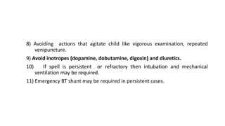 8) Avoiding actions that agitate child like vigorous examination, repeated
venipuncture.
9) Avoid inotropes (dopamine, dobutamine, digoxin) and diuretics.
10) If spell is persistent or refractory then intubation and mechanical
ventilation may be required.
11) Emergency BT shunt may be required in persistent cases.
 