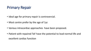 Primary Repair
• Ideal age for primary repair is controversial.
• Most centre prefer by the age of 1yr.
• Various intracardiac approaches have been proposed.
• Patient with repaired ToF have the potential to lead normal life and
excellent cardiac function
 
