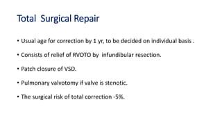 Total Surgical Repair
• Usual age for correction by 1 yr, to be decided on individual basis .
• Consists of relief of RVOTO by infundibular resection.
• Patch closure of VSD.
• Pulmonary valvotomy if valve is stenotic.
• The surgical risk of total correction -5%.
 