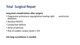 Total Surgical Repair
Long term complications after surgery
• Progressive pulmonary regurgitation leading right ventricular
dilatation
• Residual RVOTO
• Conduction defects
• Atrial arrythmias
• Risk of sudden cardiac death 1-5%
Life long surveillance is needed
 
