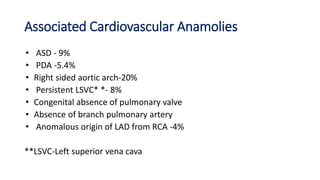 Associated Cardiovascular Anamolies
• ASD - 9%
• PDA -5.4%
• Right sided aortic arch-20%
• Persistent LSVC* *- 8%
• Congenital absence of pulmonary valve
• Absence of branch pulmonary artery
• Anomalous origin of LAD from RCA -4%
**LSVC-Left superior vena cava
 
