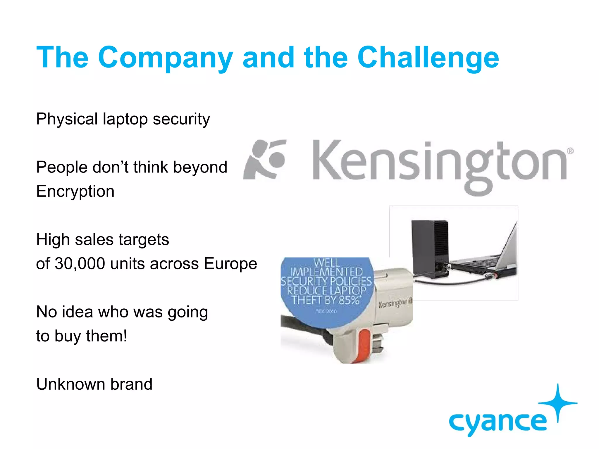 The Company and the Challenge
Physical laptop security

People don’t think beyond
Encryption

High sales targets
of 30,000 units across Europe

No idea who was going
to buy them!

Unknown brand
 