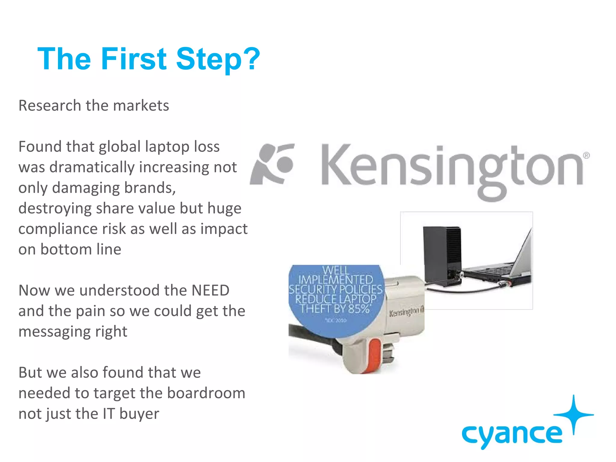 The First Step?
Research the markets

Found that global laptop loss
was dramatically increasing not
only damaging brands,
destroying share value but huge
compliance risk as well as impact
on bottom line

Now we understood the NEED
and the pain so we could get the
messaging right

But we also found that we
needed to target the boardroom
not just the IT buyer
 