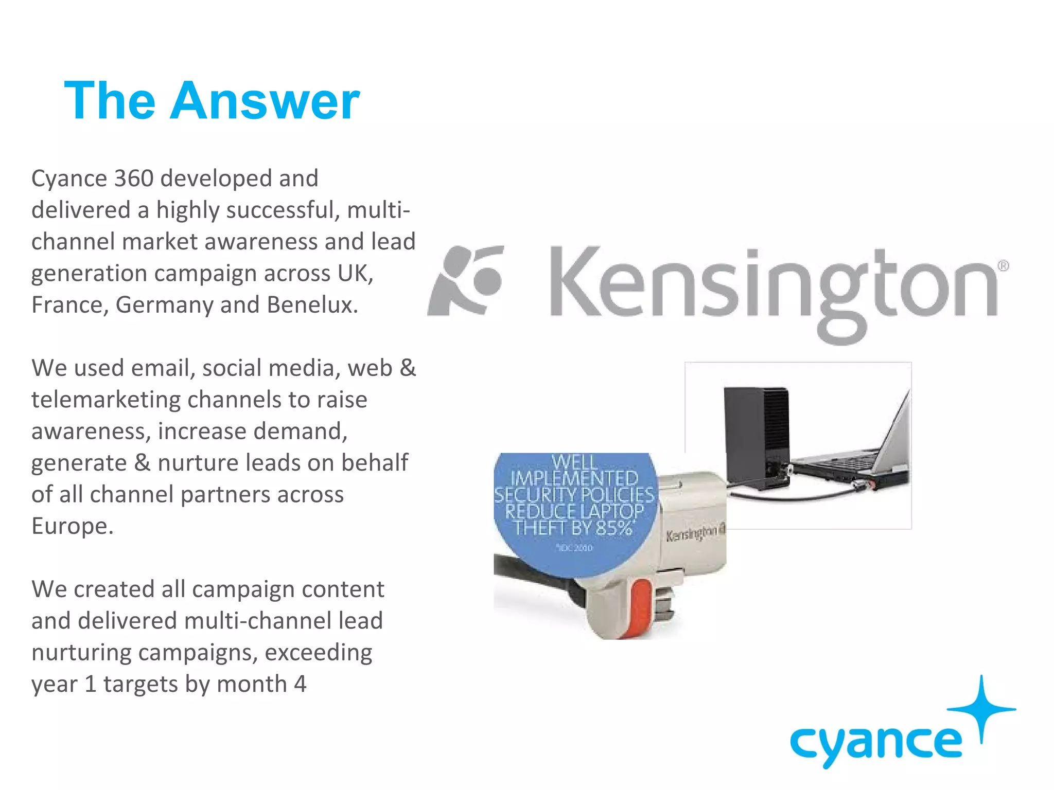 The Answer
Cyance 360 developed and
delivered a highly successful, multi-
channel market awareness and lead
generation campaign across UK,
France, Germany and Benelux.

We used email, social media, web &
telemarketing channels to raise
awareness, increase demand,
generate & nurture leads on behalf
of all channel partners across
Europe.

We created all campaign content
and delivered multi-channel lead
nurturing campaigns, exceeding
year 1 targets by month 4
 