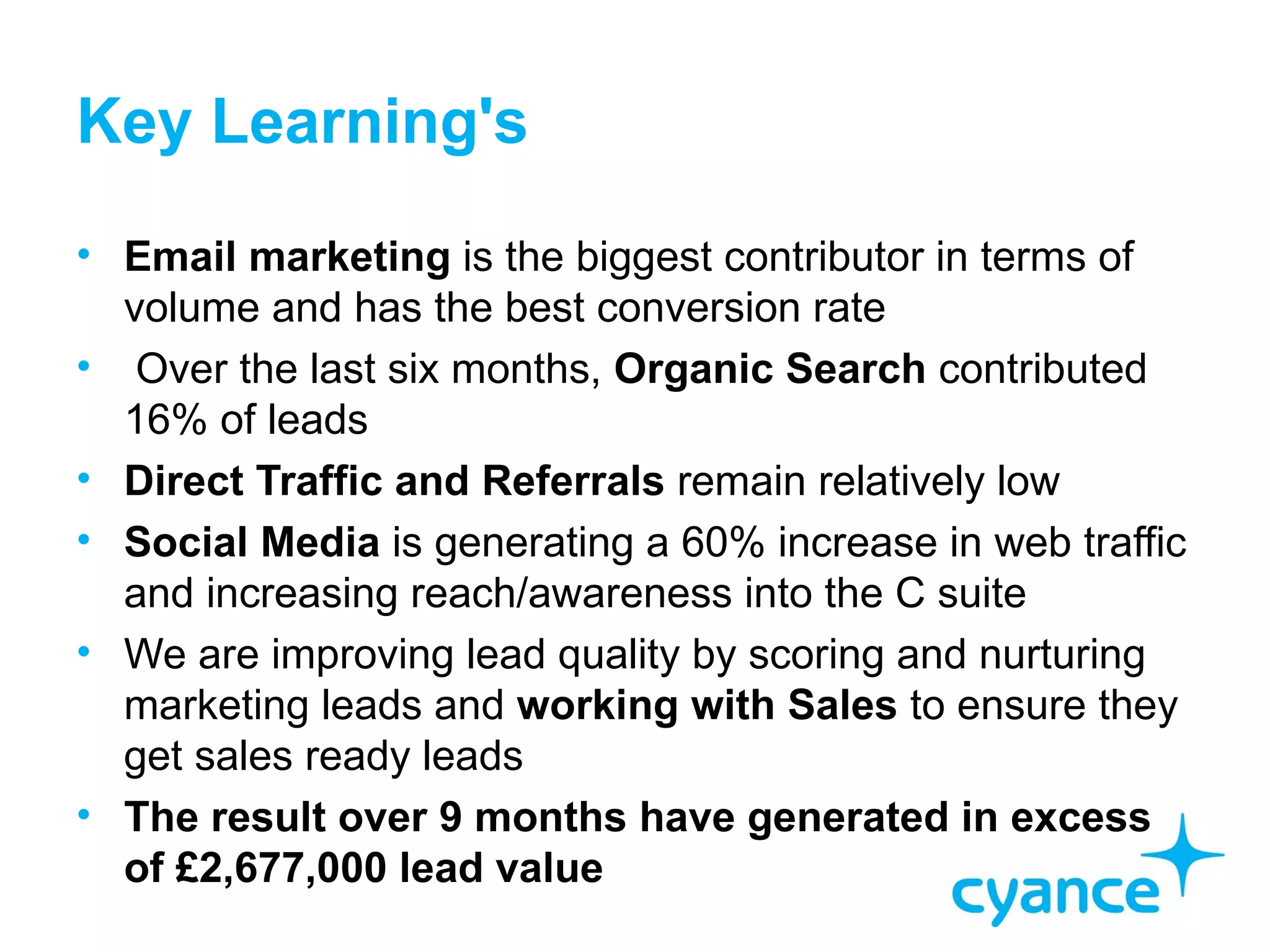 Key Learning's
• Email marketing is the biggest contributor in terms of
  volume and has the best conversion rate
• Over the last six months, Organic Search contributed
  16% of leads
• Direct Traffic and Referrals remain relatively low
• Social Media is generating a 60% increase in web traffic
  and increasing reach/awareness into the C suite
• We are improving lead quality by scoring and nurturing
  marketing leads and working with Sales to ensure they
  get sales ready leads
• The result over 9 months have generated in excess
  of £2,677,000 lead value
 