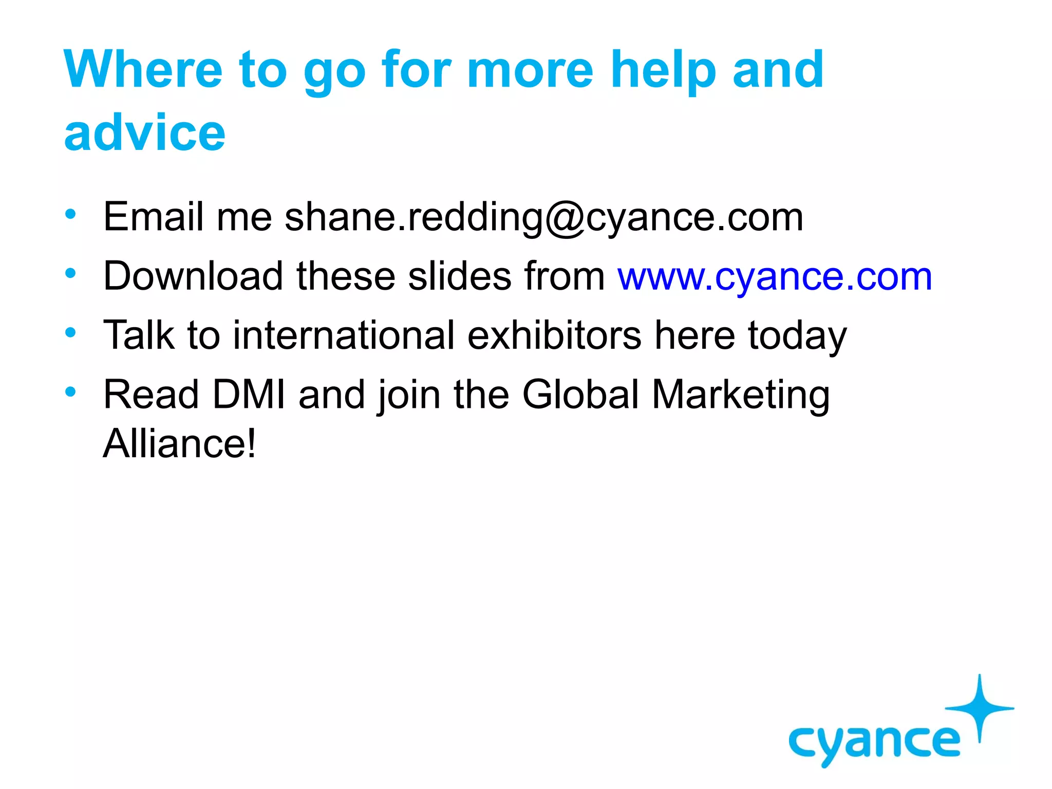 Where to go for more help and
advice
•   Email me shane.redding@cyance.com
•   Download these slides from www.cyance.com
•   Talk to international exhibitors here today
•   Read DMI and join the Global Marketing
    Alliance!
 