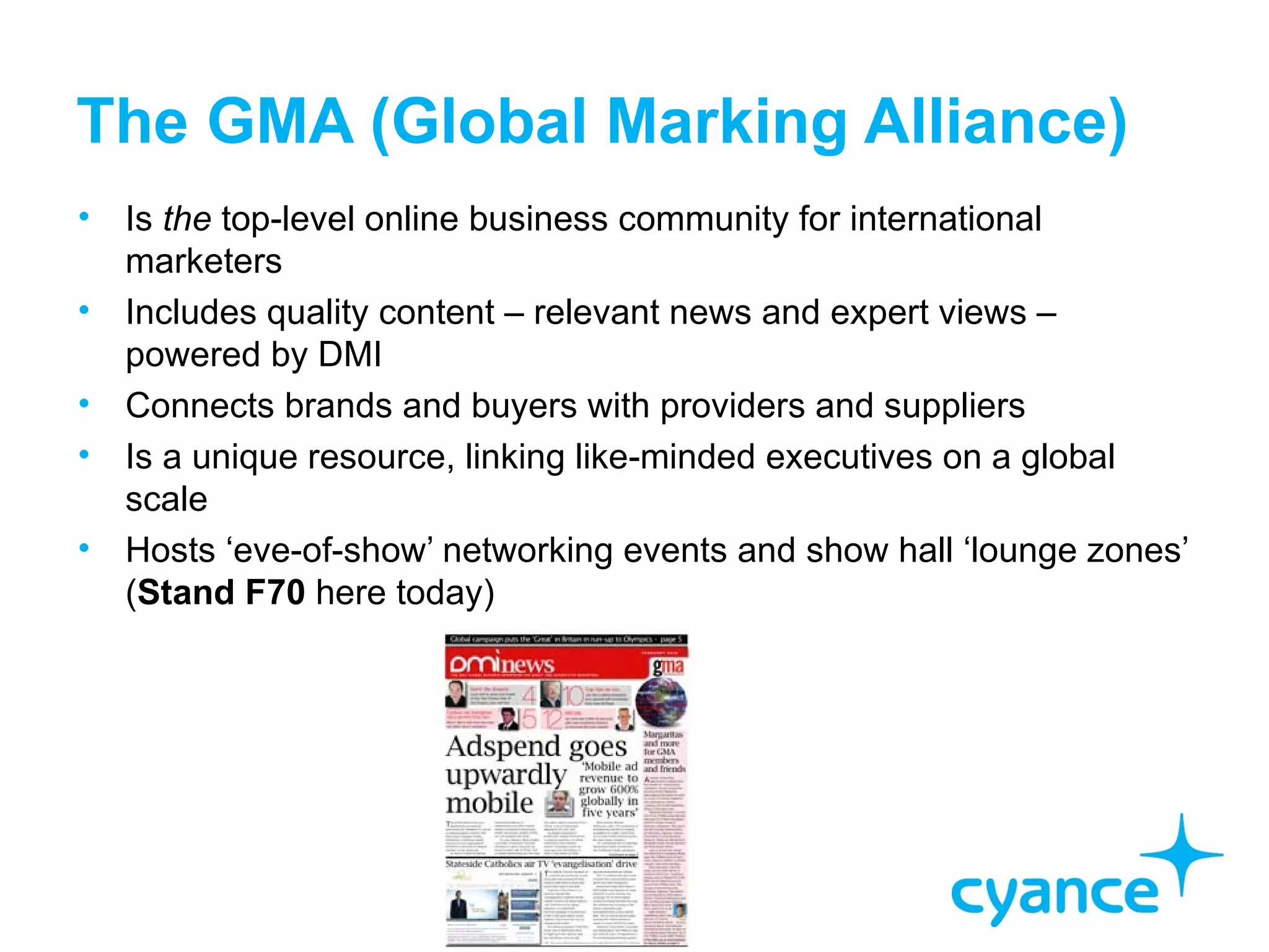 The GMA (Global Marking Alliance)
• Is the top-level online business community for international
  marketers
• Includes quality content – relevant news and expert views –
  powered by DMI
• Connects brands and buyers with providers and suppliers
• Is a unique resource, linking like-minded executives on a global
  scale
• Hosts ‘eve-of-show’ networking events and show hall ‘lounge zones’
  (Stand F70 here today)
 